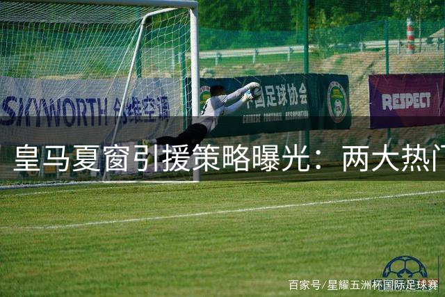 皇马夏窗引援策略曝光：两大热门目标遭否决 青训新星迎考察良机